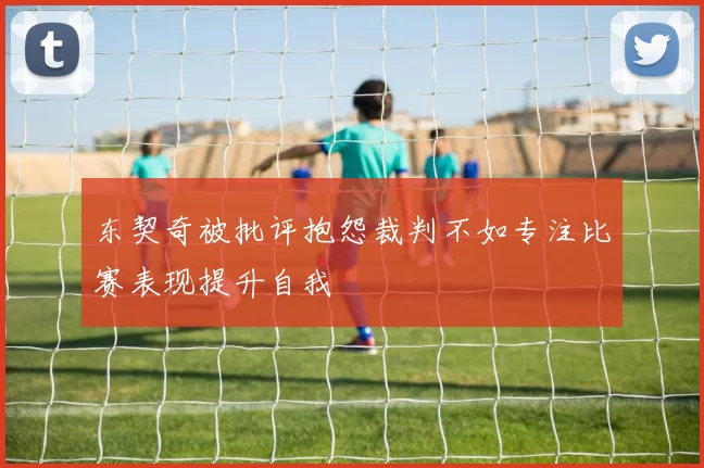 东契奇被批评抱怨裁判不如专注比赛表现提升自我