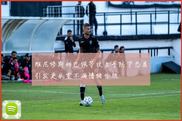 维尼修斯姆巴佩等攻击手防守态度引发更衣室不满情绪升级