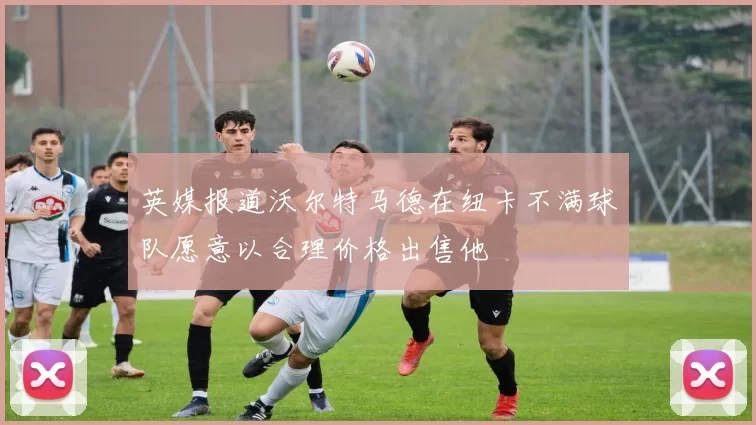 英媒报道沃尔特马德在纽卡不满球队愿意以合理价格出售他