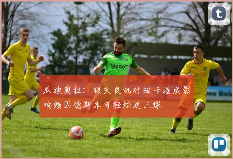 瓜迪奥拉：错失良机对纽卡造成影响赖因德斯本可轻松进三球