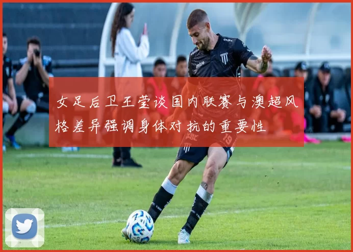 女足后卫王莹谈国内联赛与澳超风格差异强调身体对抗的重要性