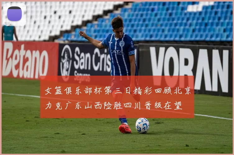 女篮俱乐部杯第三日精彩回顾北京力克广东山西险胜四川晋级在望