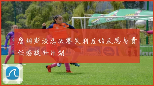 詹姆斯谈总决赛失利后的反思与责任感提升计划