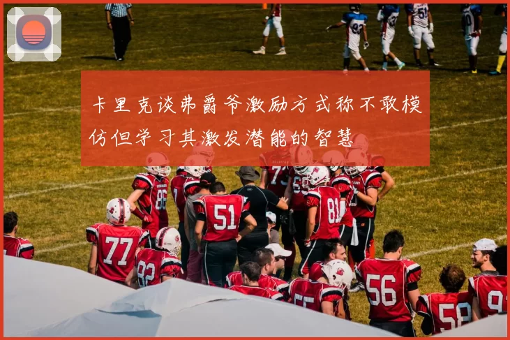 卡里克谈弗爵爷激励方式称不敢模仿但学习其激发潜能的智慧