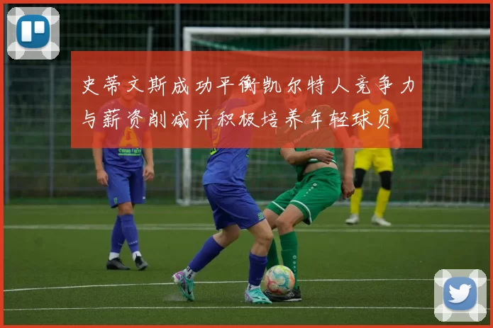 史蒂文斯成功平衡凯尔特人竞争力与薪资削减并积极培养年轻球员