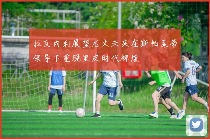 拉瓦内利展望尤文未来在斯帕莱蒂领导下重现里皮时代辉煌