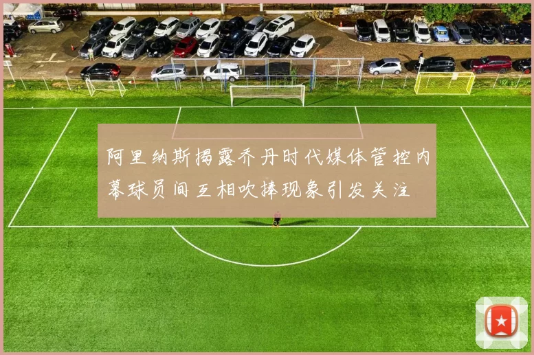 阿里纳斯揭露乔丹时代媒体管控内幕球员间互相吹捧现象引发关注