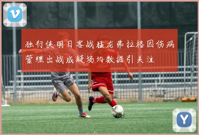 独行侠明日客战猛龙弗拉格因伤病管理出战成疑场均数据引关注