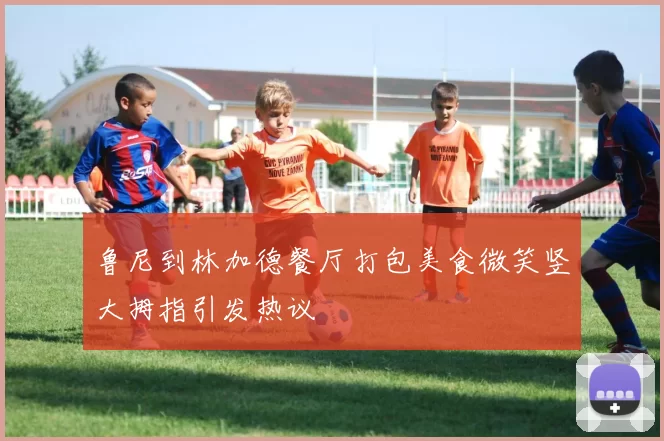 鲁尼到林加德餐厅打包美食微笑竖大拇指引发热议