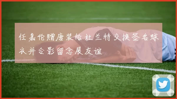 任嘉伦赠唐装给杜兰特交换签名球衣并合影留念展友谊