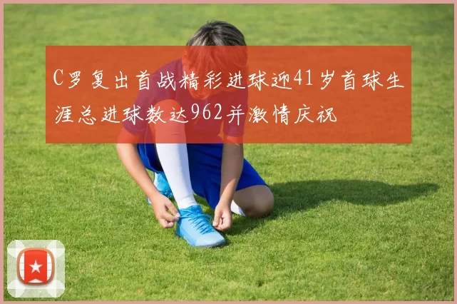 C罗复出首战精彩进球迎41岁首球生涯总进球数达962并激情庆祝