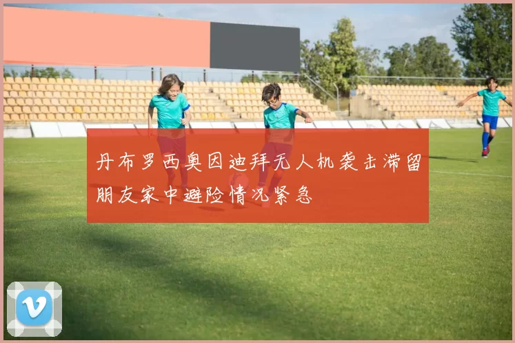 丹布罗西奥因迪拜无人机袭击滞留朋友家中避险情况紧急