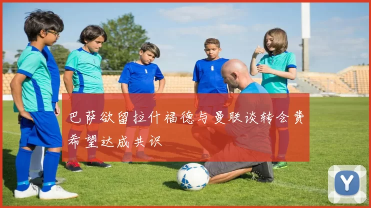 巴萨欲留拉什福德与曼联谈转会费希望达成共识