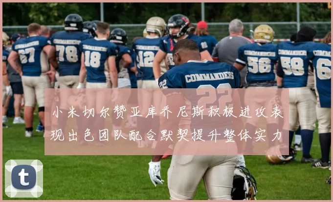 小米切尔赞亚库乔尼斯积极进攻表现出色团队配合默契提升整体实力